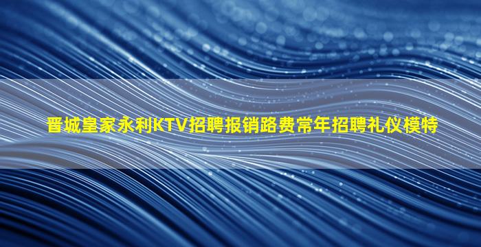 晋城皇家永利KTV招聘报销路费常年招聘礼仪模特